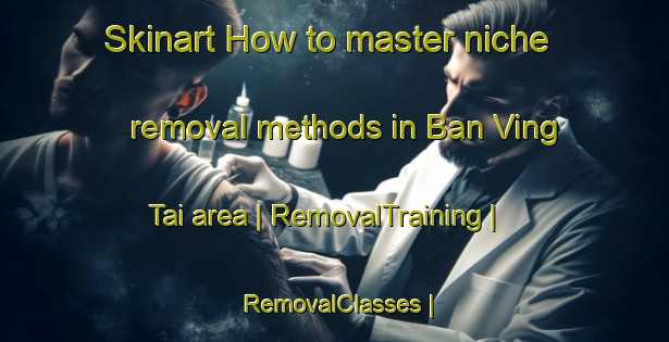 Skinart How to master niche removal methods in Ban Ving Tai area | RemovalTraining | RemovalClasses | SkinartTraining-Lao Peoples Democratic Republic